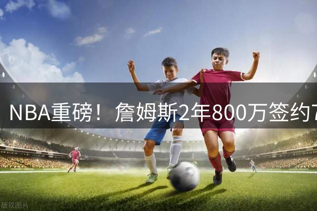 NBA重磅！詹姆斯2年800万签约76人 "45度炸"战术即将重现